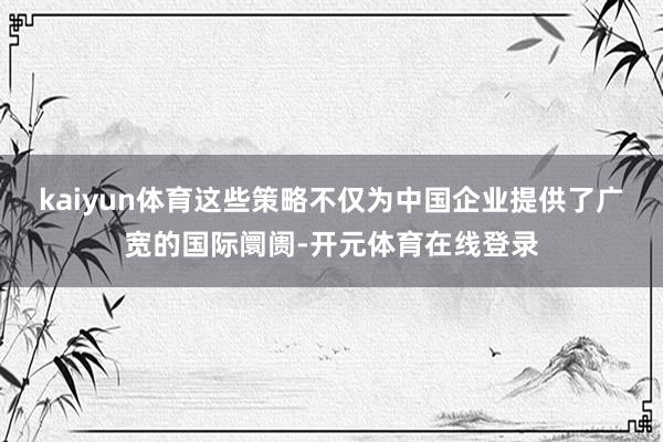 kaiyun体育这些策略不仅为中国企业提供了广宽的国际阛阓-开元体育在线登录