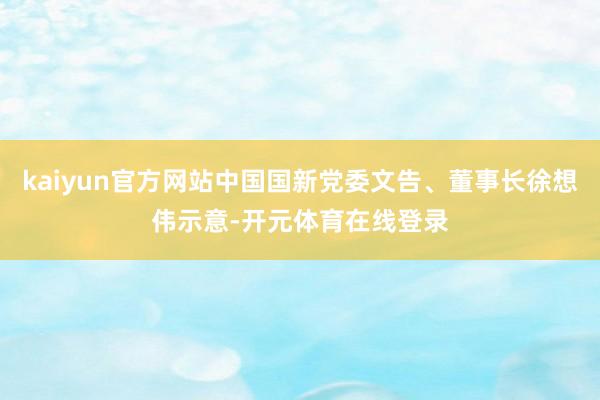 kaiyun官方网站中国国新党委文告、董事长徐想伟示意-开元体育在线登录