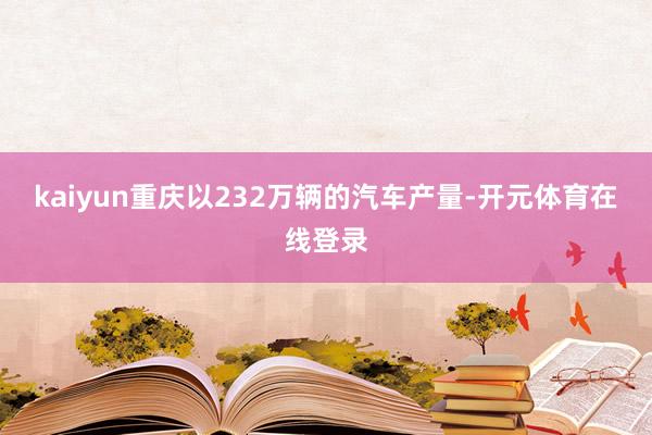 kaiyun重庆以232万辆的汽车产量-开元体育在线登录