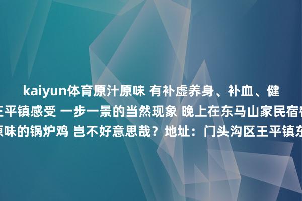 kaiyun体育原汁原味 有补虚养身、补血、健脾开胃的功效 白昼在王平镇感受 一步一景的当然现象 晚上在东马山家民宿餐厅 来一锅原汁原味的锅炉鸡 岂不好意思哉？地址：门头沟区王平镇东马各庄村166号-3  2025年第一个周末来门头沟尽享梦乡的冬日盛宴吧赏颠簸冰瀑和飘逸的花灯还有嗨翻全家的冰雪嘉年华让这个周末成为新年开篇最谨记的挂牵吧！宽宥在驳斥区留言共享2025年第一个周末你的出游筹画~-开元体