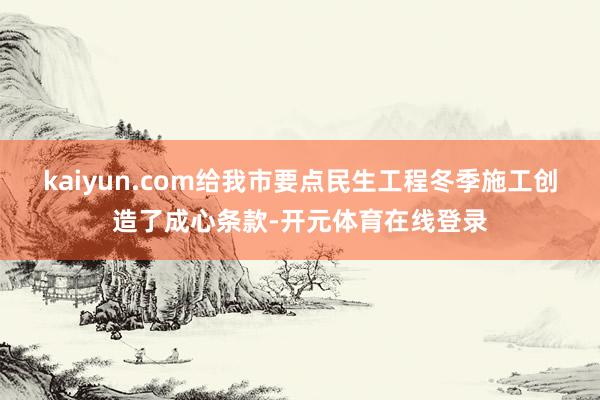 kaiyun.com给我市要点民生工程冬季施工创造了成心条款-开元体育在线登录