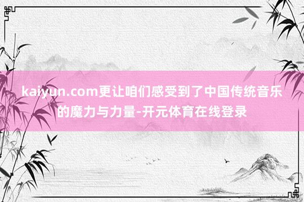 kaiyun.com更让咱们感受到了中国传统音乐的魔力与力量-开元体育在线登录