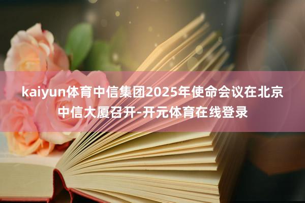 kaiyun体育中信集团2025年使命会议在北京中信大厦召开-开元体育在线登录