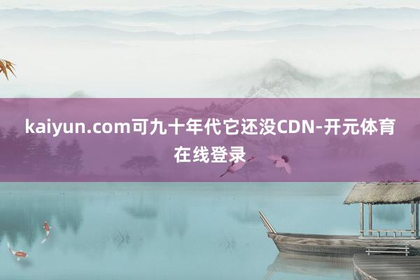 kaiyun.com可九十年代它还没CDN-开元体育在线登录