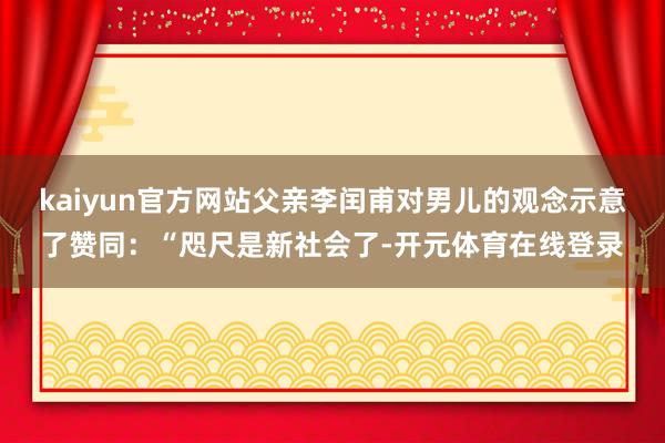 kaiyun官方网站父亲李闰甫对男儿的观念示意了赞同：“咫尺是新社会了-开元体育在线登录