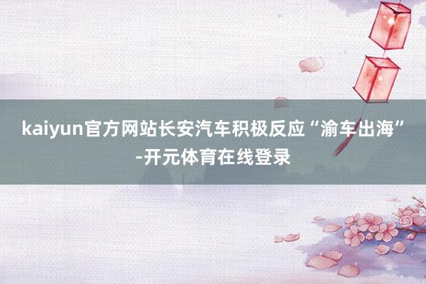 kaiyun官方网站长安汽车积极反应“渝车出海”-开元体育在线登录