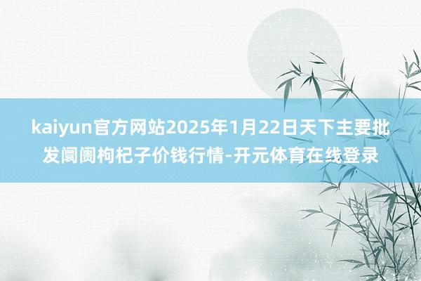 kaiyun官方网站2025年1月22日天下主要批发阛阓枸杞子价钱行情-开元体育在线登录