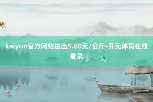 kaiyun官方网站进出5.80元/公斤-开元体育在线登录