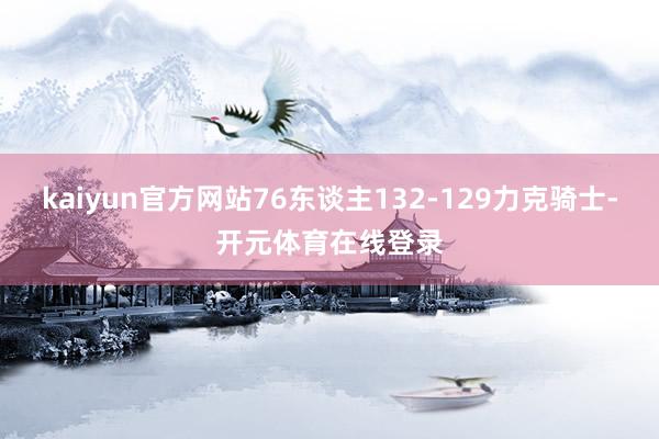 kaiyun官方网站76东谈主132-129力克骑士-开元体育在线登录