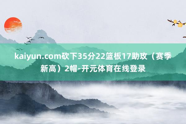 kaiyun.com砍下35分22篮板17助攻（赛季新高）2帽-开元体育在线登录