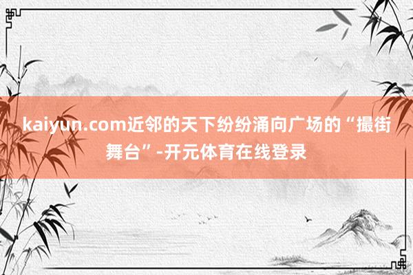 kaiyun.com近邻的天下纷纷涌向广场的“撮街舞台”-开元体育在线登录