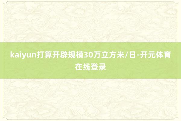 kaiyun打算开辟规模30万立方米/日-开元体育在线登录