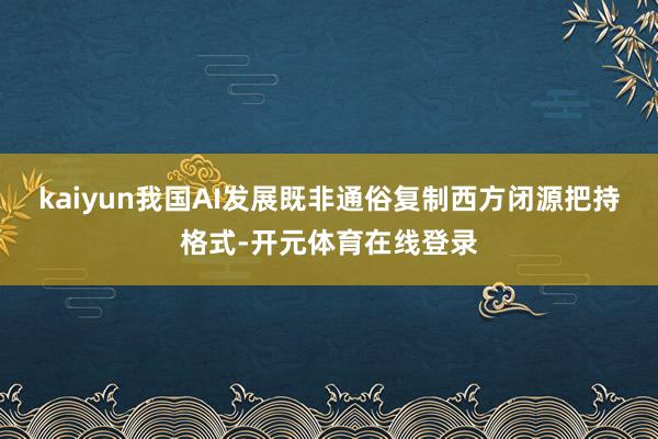 kaiyun我国AI发展既非通俗复制西方闭源把持格式-开元体育在线登录