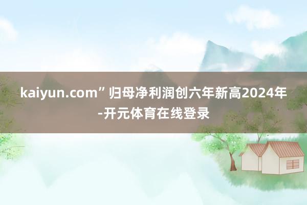 kaiyun.com”归母净利润创六年新高2024年-开元体育在线登录