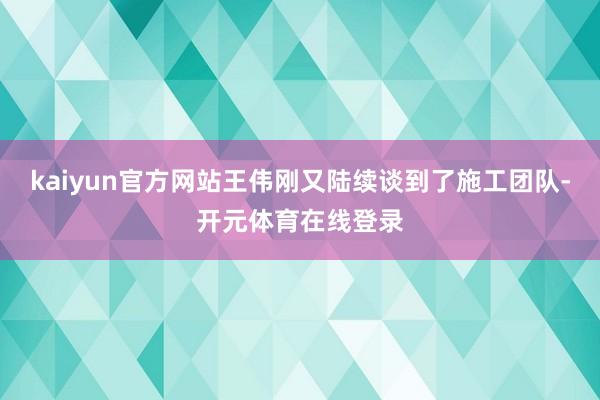kaiyun官方网站王伟刚又陆续谈到了施工团队-开元体育在线登录