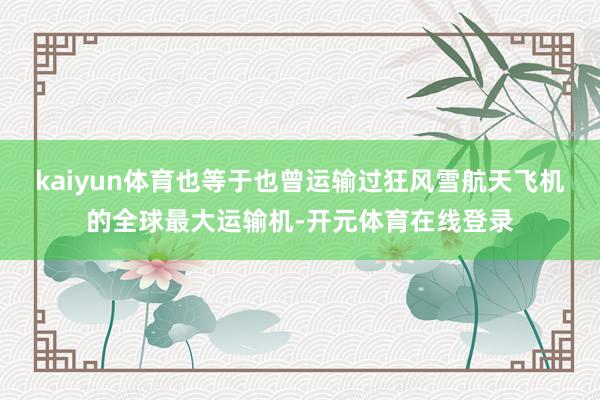 kaiyun体育也等于也曾运输过狂风雪航天飞机的全球最大运输