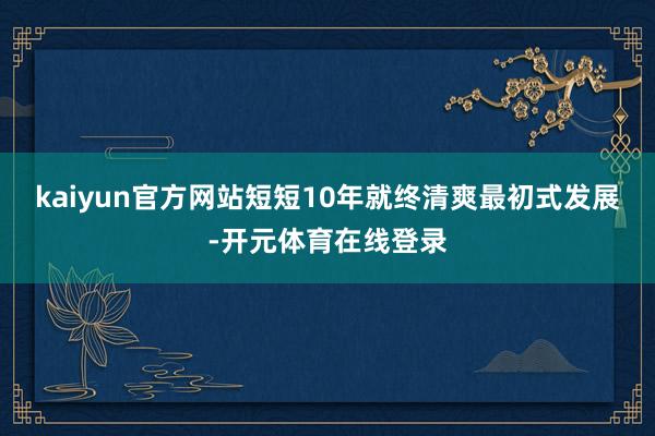 kaiyun官方网站短短10年就终清爽最初式发展-开元体育在线登录