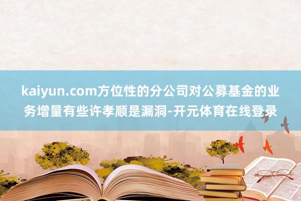kaiyun.com方位性的分公司对公募基金的业务增量有些许孝顺是漏洞-开元体育在线登录