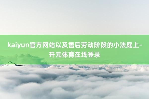 kaiyun官方网站以及售后劳动阶段的小法庭上-开元体育在线登录