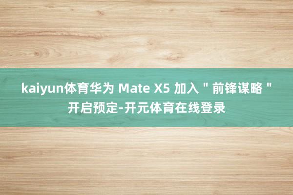 kaiyun体育华为 Mate X5 加入"前锋谋略"开启预定-开元体育在线登录