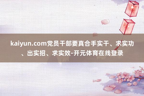 kaiyun.com党员干部要真合手实干、求实功、出实招、求实效-开元体育在线登录