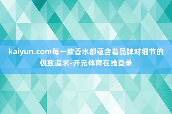 kaiyun.com每一款香水都蕴含着品牌对细节的极致追求-
