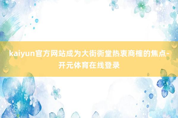 kaiyun官方网站成为大街衖堂热衷商榷的焦点-开元体育在线