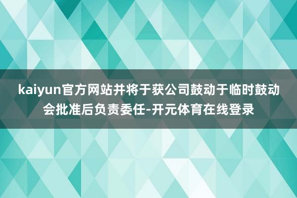 kaiyun官方网站并将于获公司鼓动于临时鼓动会批准后负责委任-开元体育在线登录