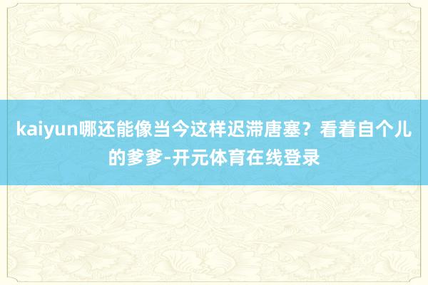 kaiyun哪还能像当今这样迟滞唐塞?看着自个儿的爹爹-开元体育在线登录