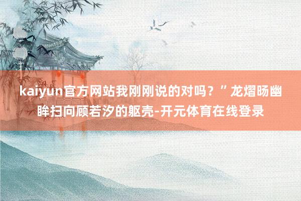 kaiyun官方网站我刚刚说的对吗?”龙熠旸幽眸扫向顾若汐的躯壳-开元体育在线登录