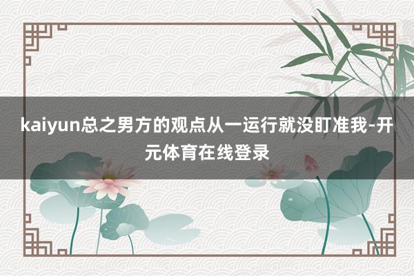 kaiyun总之男方的观点从一运行就没盯准我-开元体育在线登录