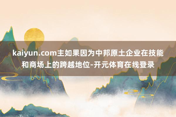 kaiyun.com主如果因为中邦原土企业在技能和商场上的跨越地位-开元体育在线登录
