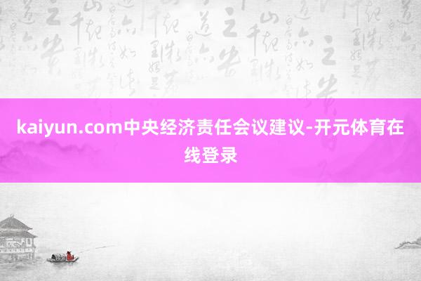 kaiyun.com中央经济责任会议建议-开元体育在线登录