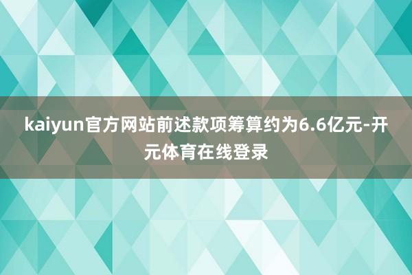 kaiyun官方网站前述款项筹算约为6.6亿元-开元体育在线登录