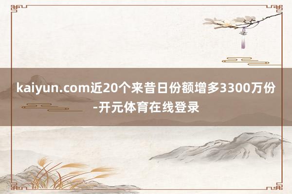 kaiyun.com近20个来昔日份额增多3300万份-开元体育在线登录