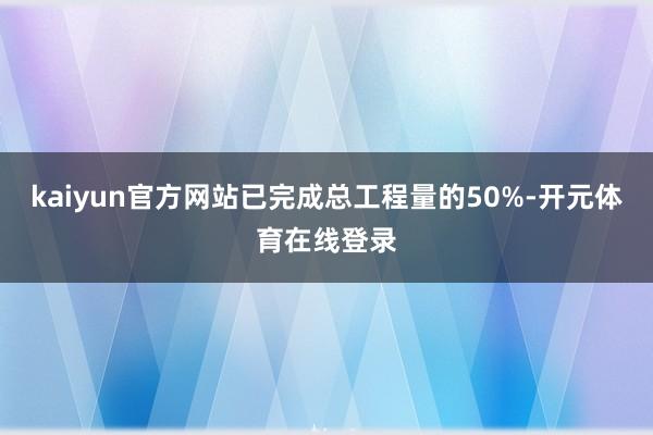 kaiyun官方网站已完成总工程量的50%-开元体育在线登录