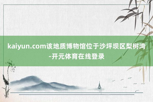 kaiyun.com该地质博物馆位于沙坪坝区梨树湾-开元体育
