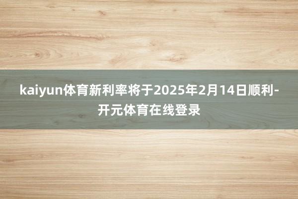kaiyun体育新利率将于2025年2月14日顺利-开元体育在线登录