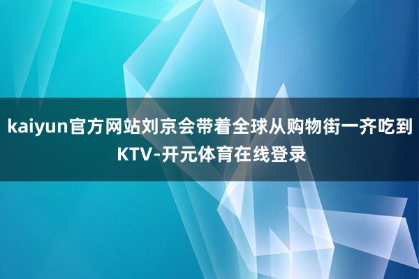 kaiyun官方网站刘京会带着全球从购物街一齐吃到 KTV-开元体育在线登录