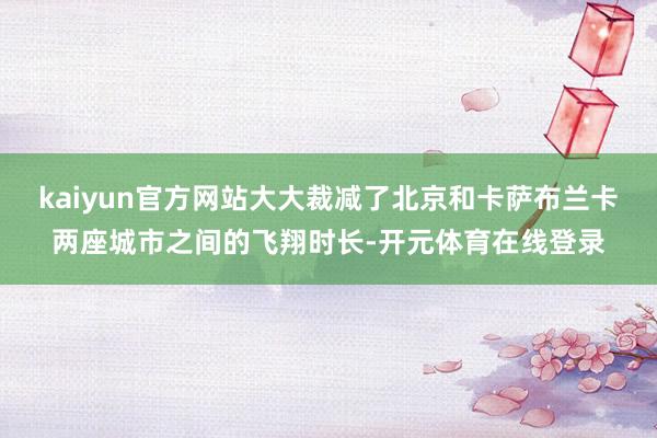 kaiyun官方网站大大裁减了北京和卡萨布兰卡两座城市之间的飞翔时长-开元体育在线登录