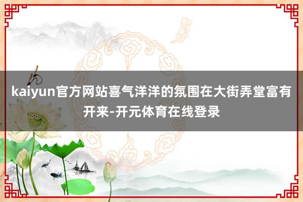 kaiyun官方网站喜气洋洋的氛围在大街弄堂富有开来-开元体育在线登录