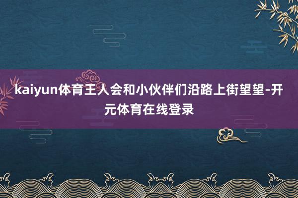 kaiyun体育王人会和小伙伴们沿路上街望望-开元体育在线登录
