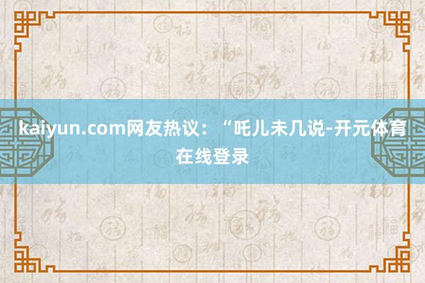 kaiyun.com网友热议:“吒儿未几说-开元体育在线登录