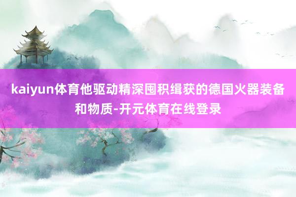 kaiyun体育他驱动精深囤积缉获的德国火器装备和物质-开元