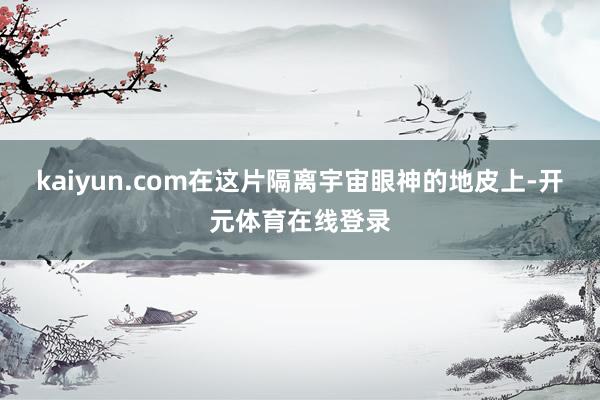 kaiyun.com在这片隔离宇宙眼神的地皮上-开元体育在线