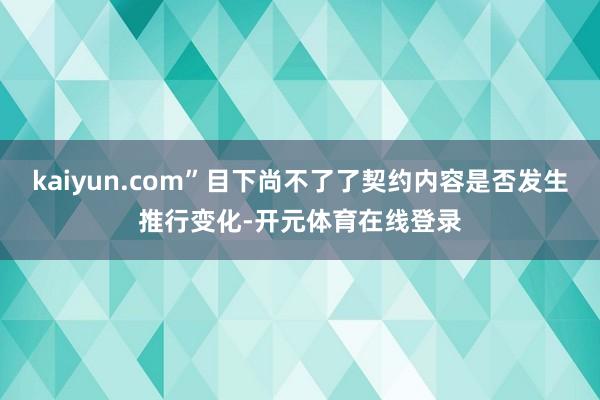 kaiyun.com”目下尚不了了契约内容是否发生推行变化-开元体育在线登录
