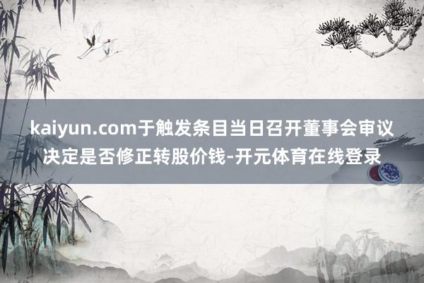 kaiyun.com于触发条目当日召开董事会审议决定是否修正转股价钱-开元体育在线登录