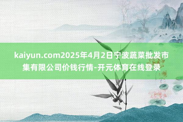 kaiyun.com2025年4月2日宁波蔬菜批发市集有限公司价钱行情-开元体育在线登录