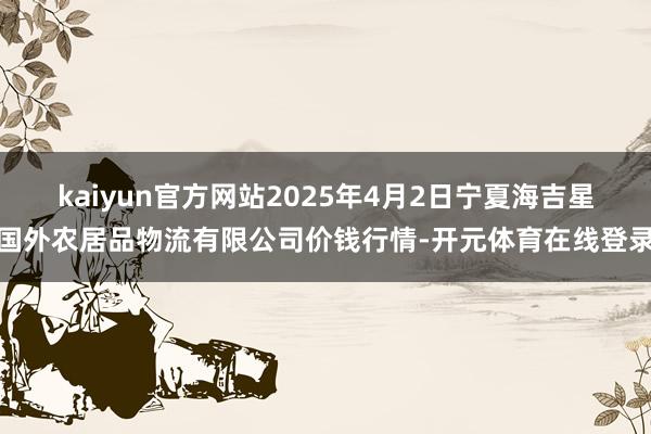 kaiyun官方网站2025年4月2日宁夏海吉星国外农居品物流有限公司价钱行情-开元体育在线登录