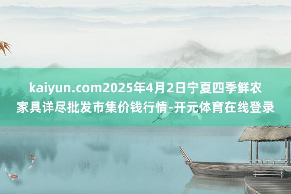 kaiyun.com2025年4月2日宁夏四季鲜农家具详尽批发市集价钱行情-开元体育在线登录
